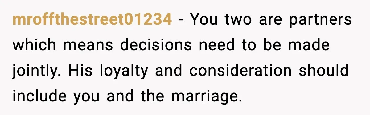 mroffthestreet01234 - You two are partners which means decisions need to be made jointly. His loyalty and consideration should include you and the marriage.