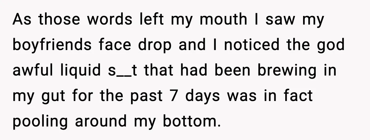 As those words left my mouth I saw my boyfriends face drop and I noticed the god awful liquid s__t that had been brewing in my gut for the past...