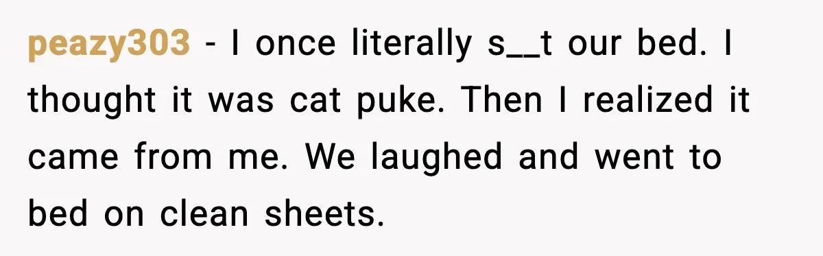 peazy303 - I once literally s__t our bed. I thought it was cat puke. Then I realized it came from me. We laughed and went to bed on clean sheets.