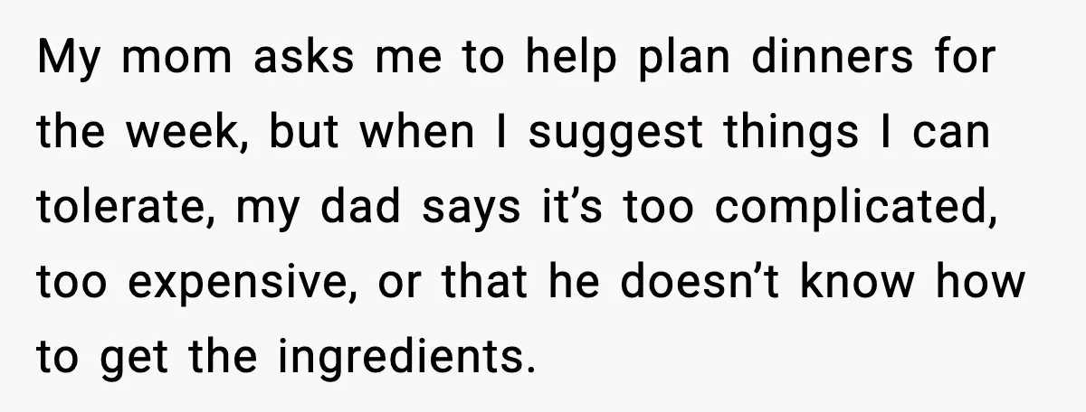 My mom asks me to help plan dinners for the week, but when I suggest things I can tolerate, my dad says it’s too complicated, too expensive, or that he...