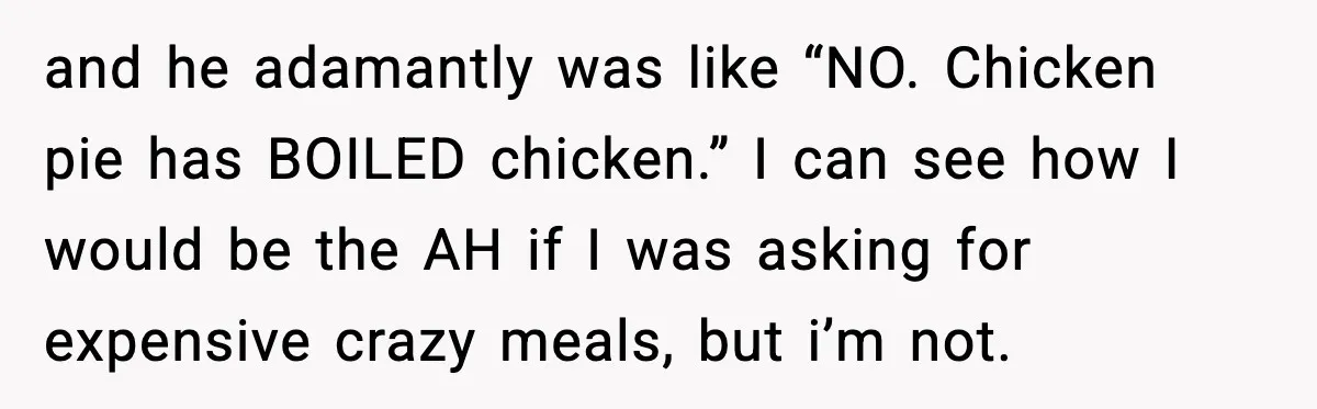 and he adamantly was like “NO. Chicken pie has BOILED chicken.” I can see how I would be the AH if I was asking for expensive crazy meals, but i’m...