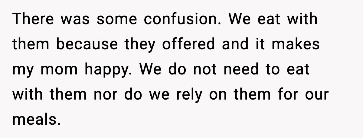 There was some confusion. We eat with them because they offered and it makes my mom happy. We do not need to eat with them nor do we rely on...