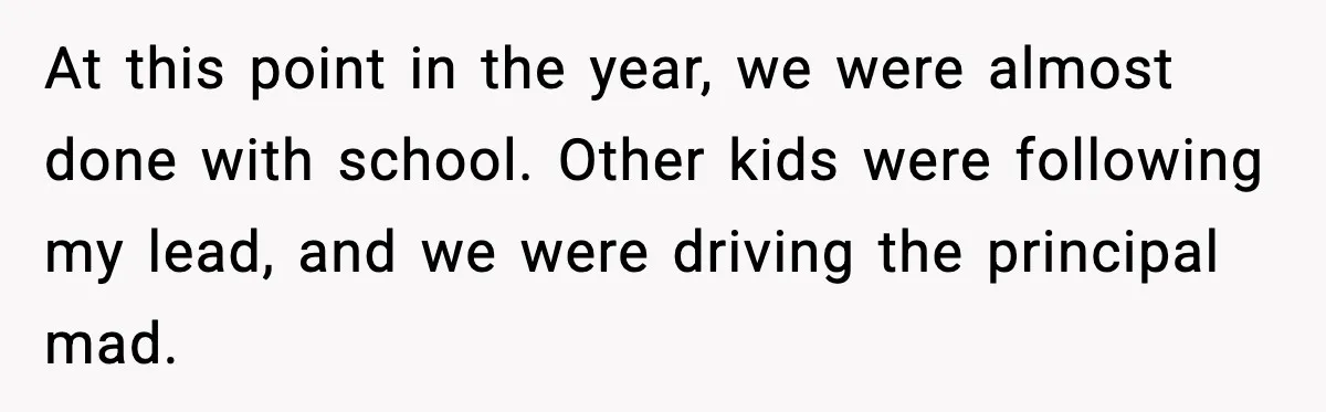 At this point in the year, we were almost done with school. Other kids were following my lead, and we were driving the principal mad.