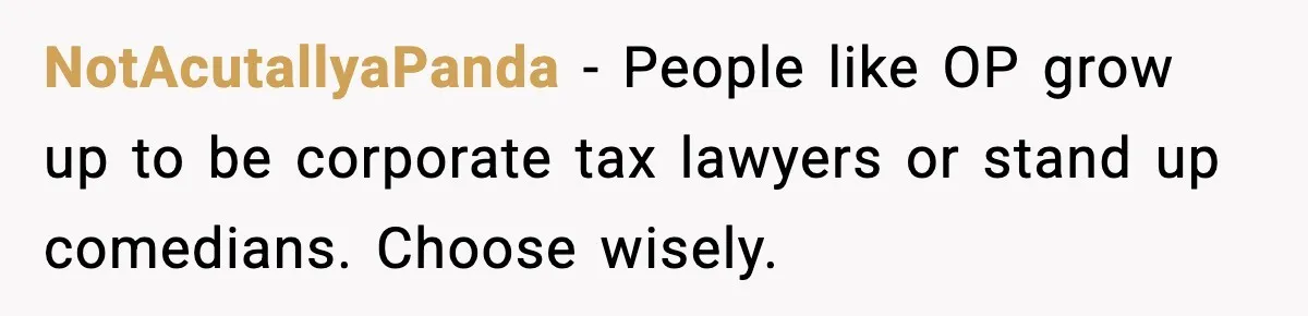 NotAcutallyaPanda - People like OP grow up to be corporate tax lawyers or stand up comedians. Choose wisely.