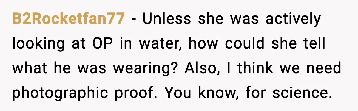 Man Wears A Speedo After Being Told His Underwear Was “Inappropriate” B2Rocketfan77 - Unless she was actively looking at OP in water, how could she tell what he was wearing? Also, I think we need photographic proof. You know, for science.