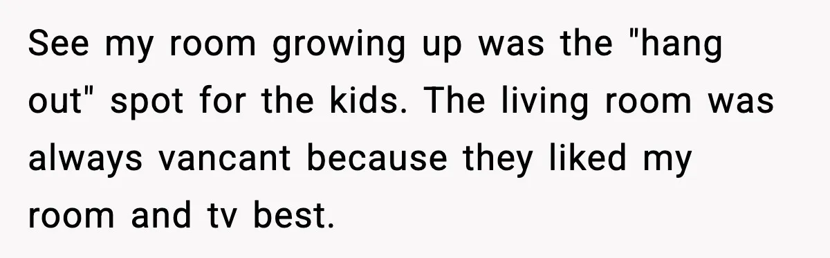 See my room growing up was the "hang out" spot for the kids. The living room was always vancant because they liked my room and tv best.