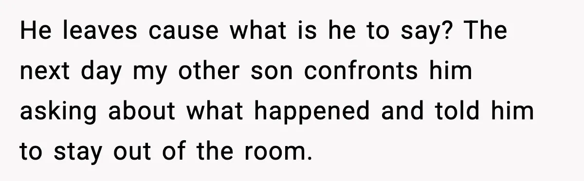 He leaves cause what is he to say? The next day my other son confronts him asking about what happened and told him to stay out of the room.
