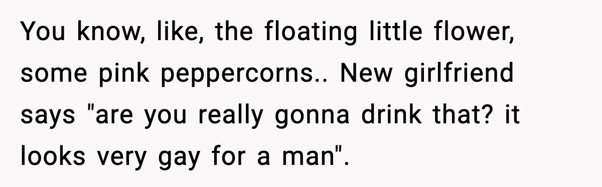 Man Fights Back With Cocktail Umbrellas After Girlfriend Calls His Drink “Gay” You know, like, the floating little flower, some pink peppercorns.. New girlfriend says "are you really gonna drink that? it looks very gay for a man".