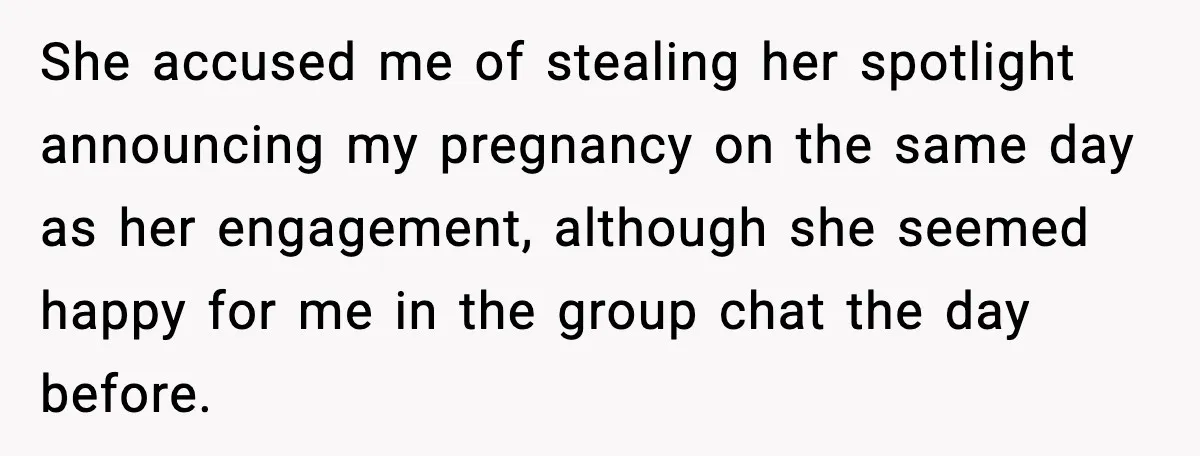 Pregnant Woman Shares Baby News, Cousin Claims She “Stole” Her Engagement Moment She accused me of stealing her spotlight announcing my pregnancy on the same day as her engagement, although she seemed happy for me in the group chat the day before.
