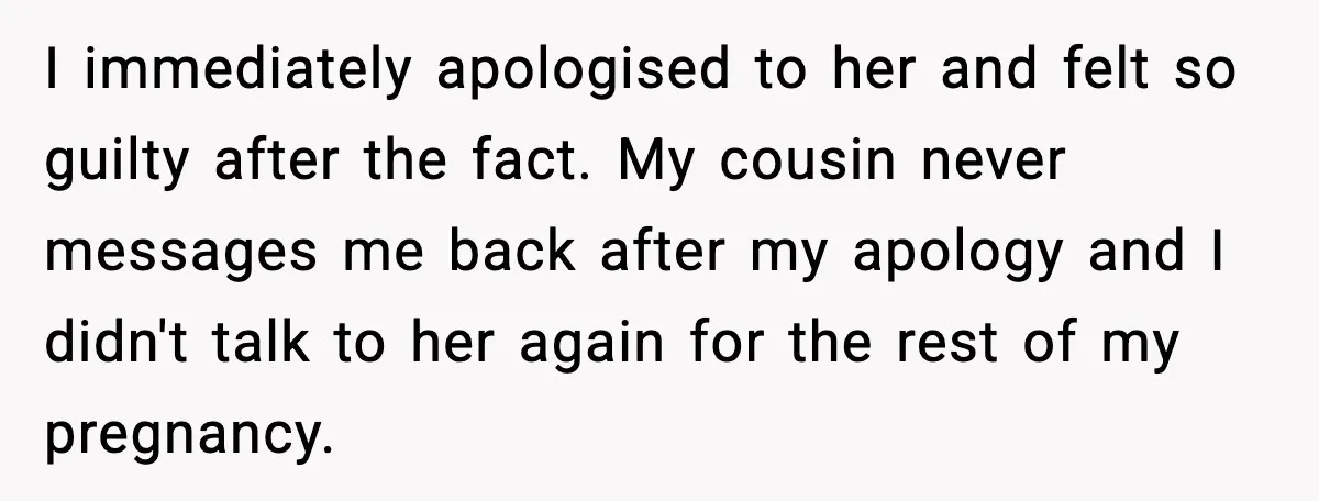 Pregnant Woman Shares Baby News, Cousin Claims She “Stole” Her Engagement Moment I immediately apologised to her and felt so guilty after the fact. My cousin never messages me back after my apology and I didn't talk to her again for the...