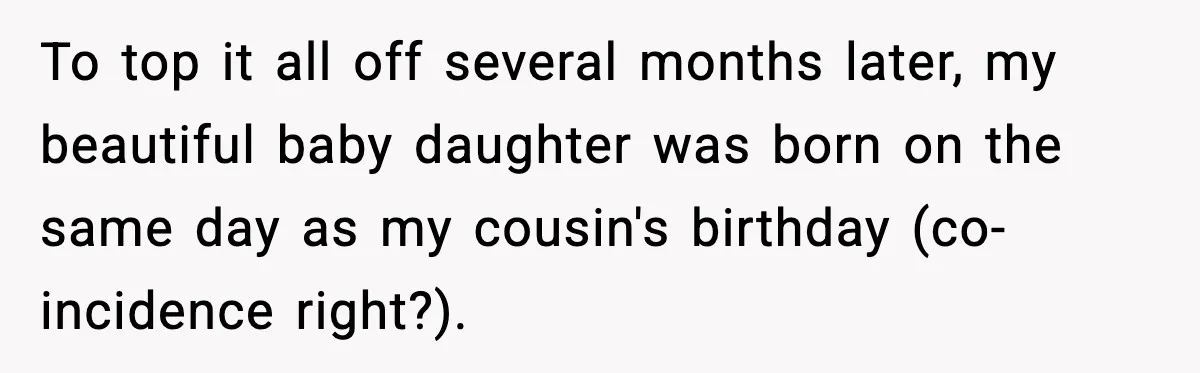 Pregnant Woman Shares Baby News, Cousin Claims She “Stole” Her Engagement Moment To top it all off several months later, my beautiful baby daughter was born on the same day as my cousin's birthday (co-incidence right?).