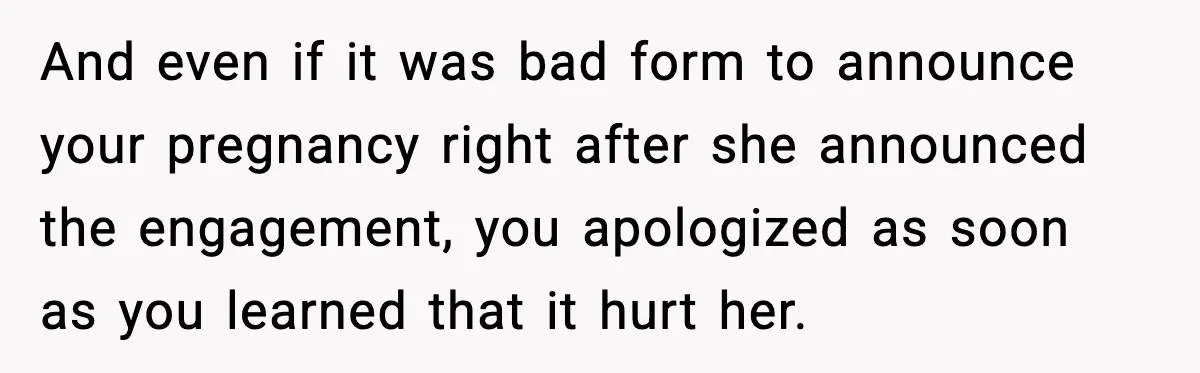 Pregnant Woman Shares Baby News, Cousin Claims She “Stole” Her Engagement Moment And even if it was bad form to announce your pregnancy right after she announced the engagement, you apologized as soon as you learned that it hurt her.