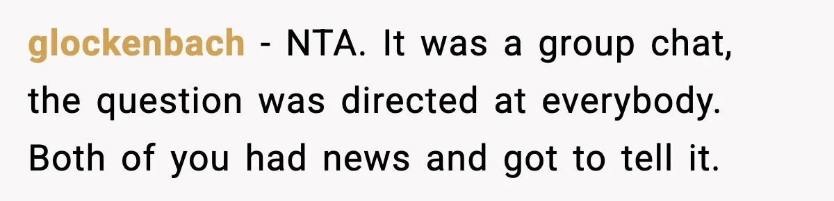 Pregnant Woman Shares Baby News, Cousin Claims She “Stole” Her Engagement Moment glockenbach - NTA. It was a group chat, the question was directed at everybody. Both of you had news and got to tell it.