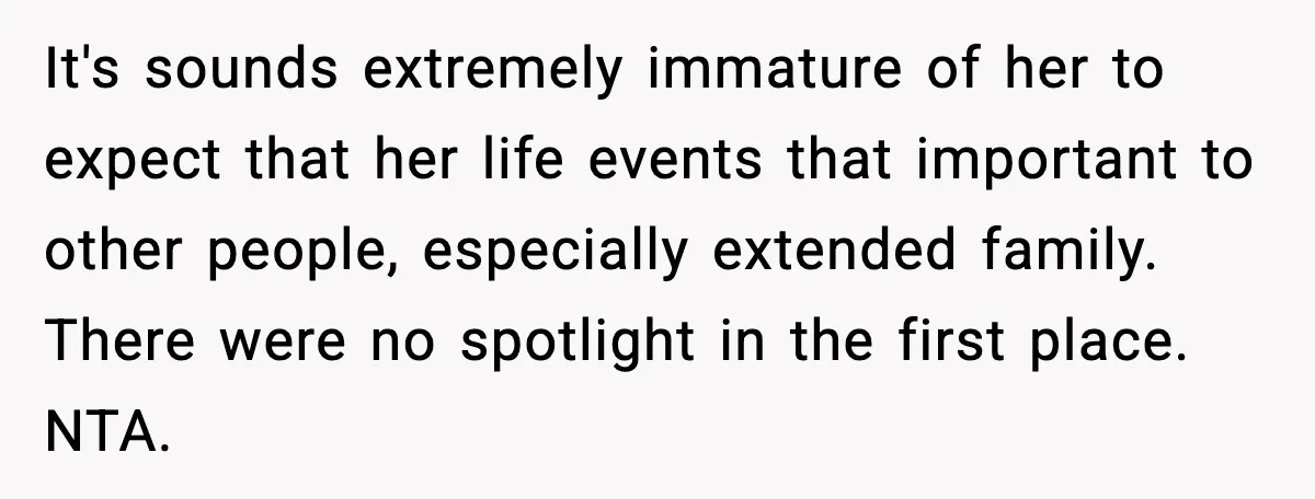 Pregnant Woman Shares Baby News, Cousin Claims She “Stole” Her Engagement Moment It's sounds extremely immature of her to expect that her life events that important to other people, especially extended family. There were no spotlight in the first place. NTA.