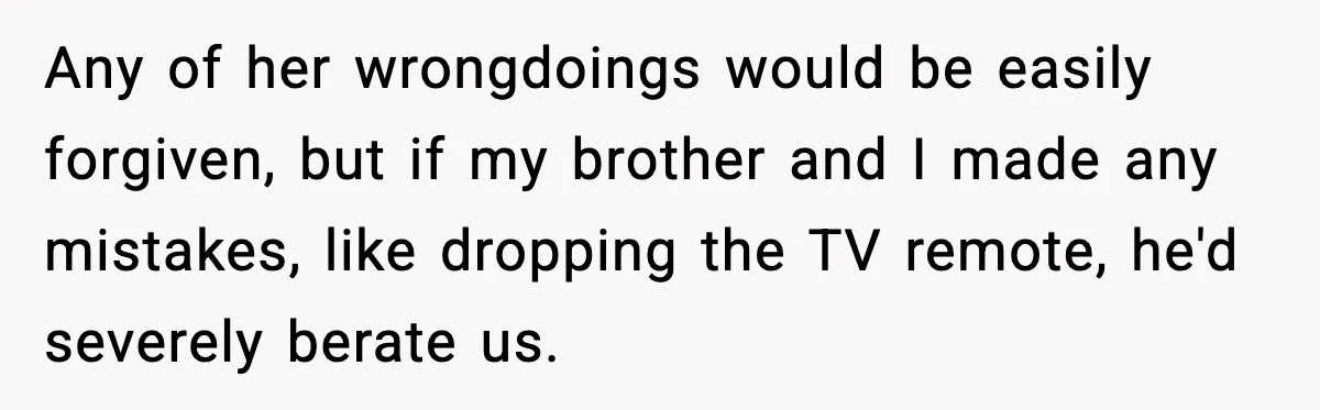 Any of her wrongdoings would be easily forgiven, but if my brother and I made any mistakes, like dropping the TV remote, he'd severely berate us.