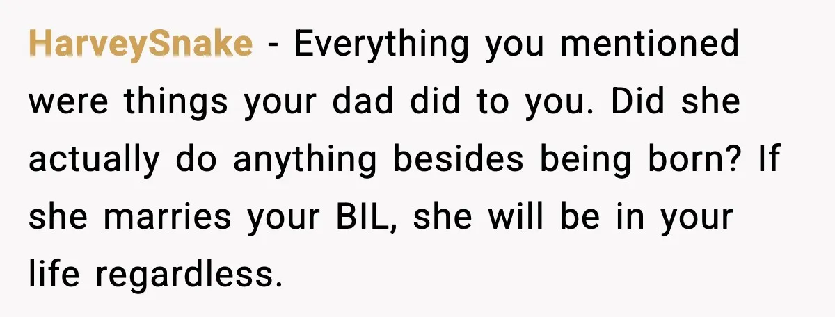 HarveySnake - Everything you mentioned were things your dad did to you. Did she actually do anything besides being born? If she marries your BIL, she will be in your...