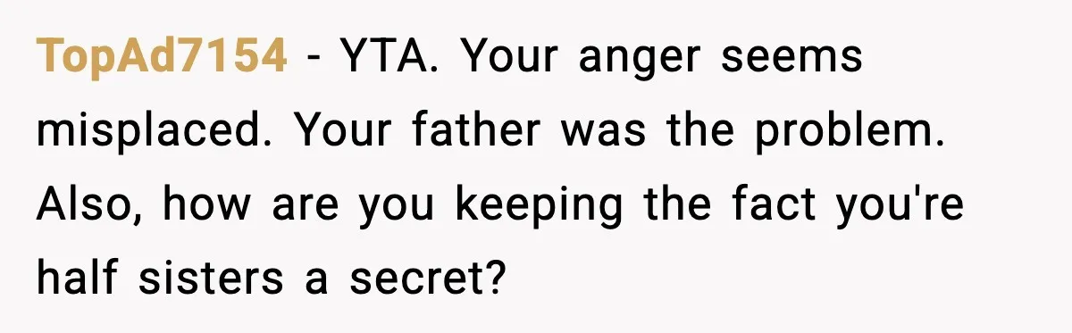 TopAd7154 - YTA. Your anger seems misplaced. Your father was the problem. Also, how are you keeping the fact you're half sisters a secret?