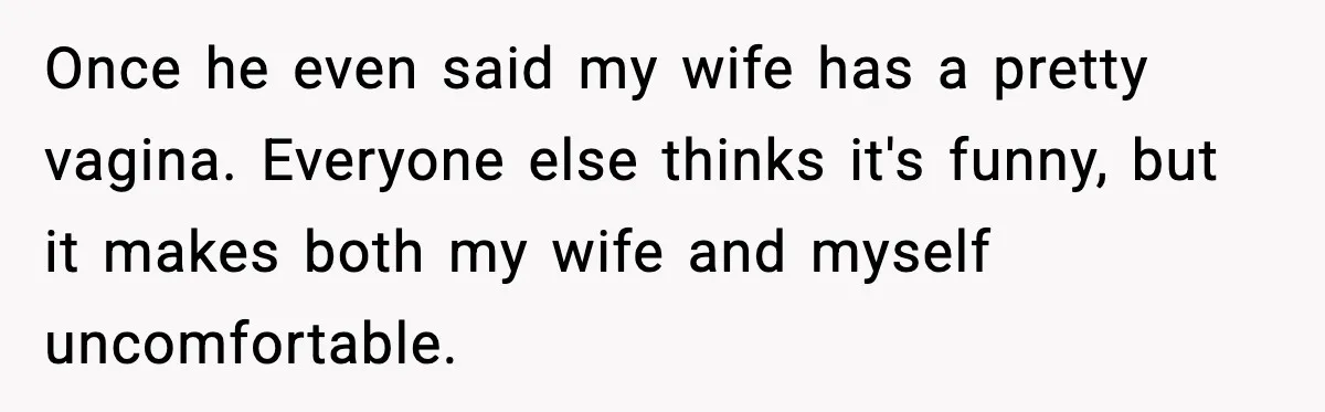 Once he even said my wife has a pretty vagina. Everyone else thinks it's funny, but it makes both my wife and myself uncomfortable.