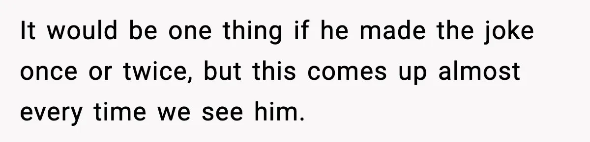 It would be one thing if he made the joke once or twice, but this comes up almost every time we see him.