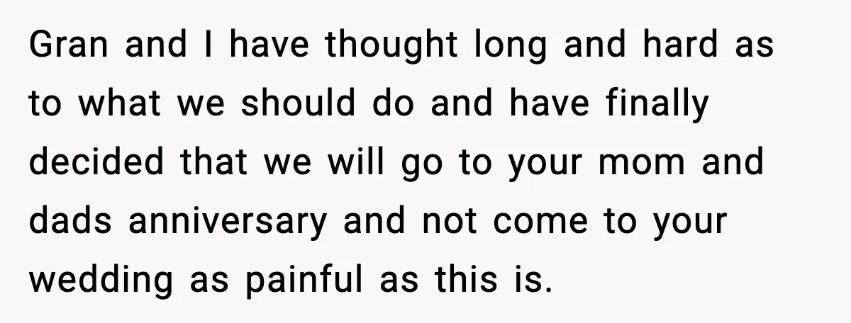 Gran and I have thought long and hard as to what we should do and have finally decided that we will go to your mom and dads anniversary and not...