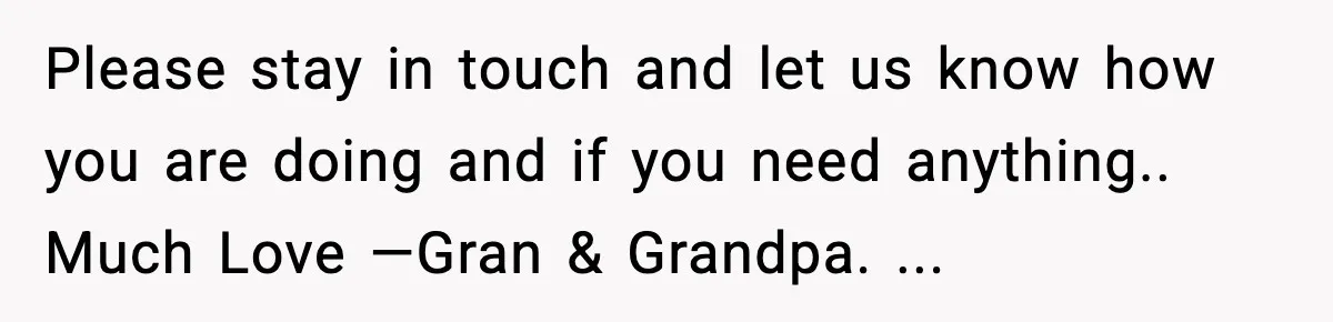 Please stay in touch and let us know how you are doing and if you need anything.. Much Love —Gran & Grandpa. ...