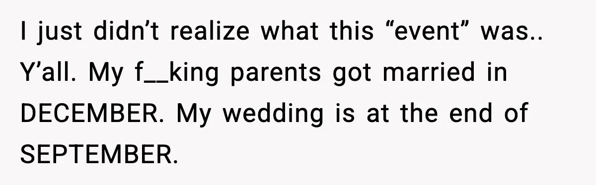 I just didn’t realize what this “event” was.. Y’all. My f__king parents got married in DECEMBER. My wedding is at the end of SEPTEMBER.