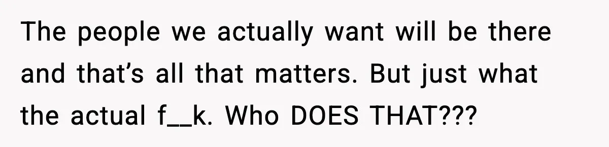 The people we actually want will be there and that’s all that matters. But just what the actual f__k. Who DOES THAT???