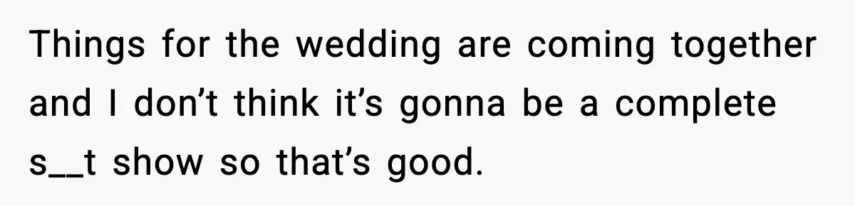 Things for the wedding are coming together and I don’t think it’s gonna be a complete s__t show so that’s good.