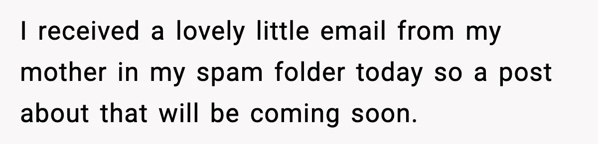I received a lovely little email from my mother in my spam folder today so a post about that will be coming soon.