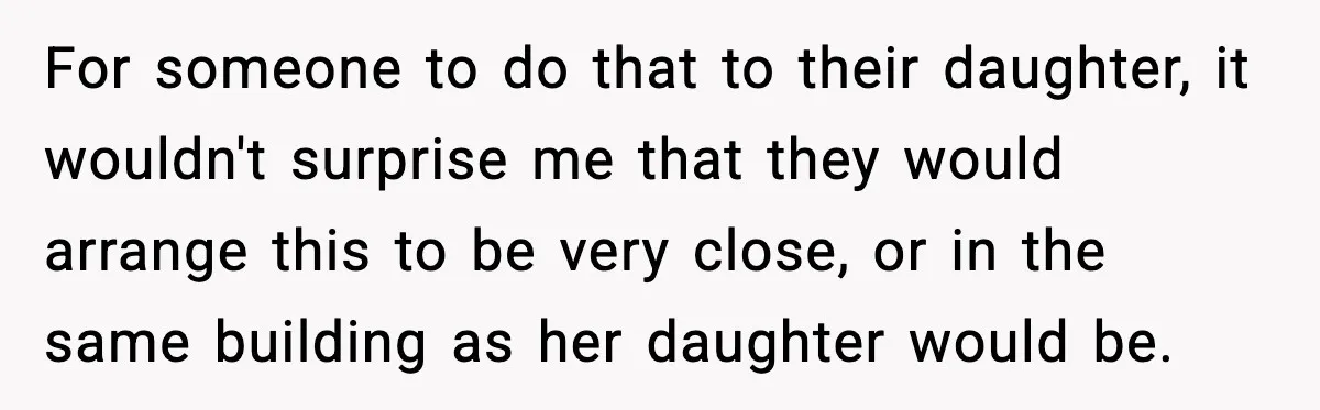 For someone to do that to their daughter, it wouldn't surprise me that they would arrange this to be very close, or in the same building as her daughter would...