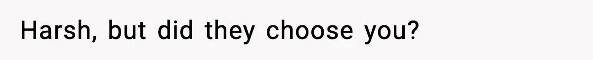 Harsh, but did they choose you?