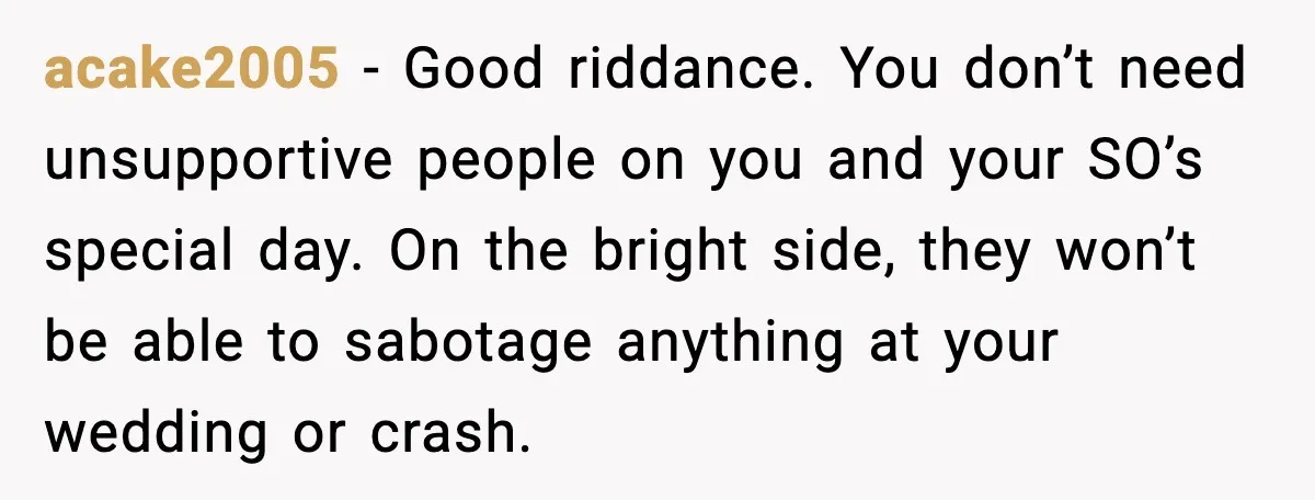 acake2005 - Good riddance. You don’t need unsupportive people on you and your SO’s special day. On the bright side, they won’t be able to sabotage anything at your wedding...