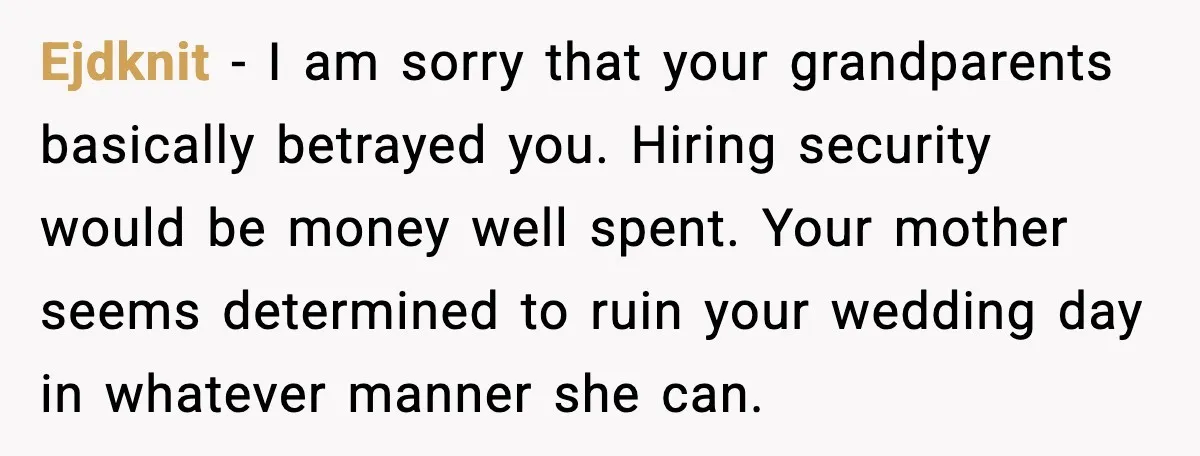 Ejdknit - I am sorry that your grandparents basically betrayed you. Hiring security would be money well spent. Your mother seems determined to ruin your wedding day in whatever manner...