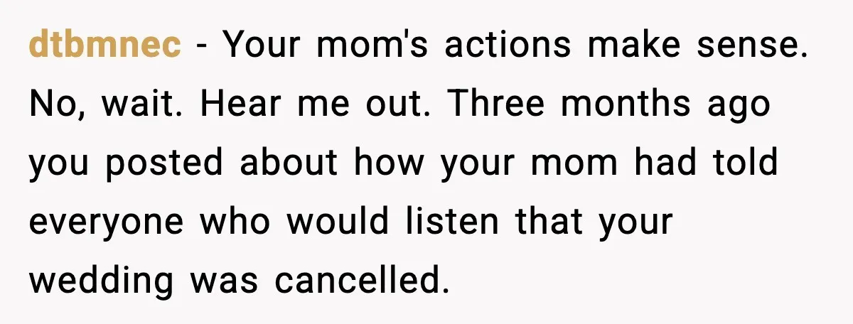dtbmnec - Your mom's actions make sense. No, wait. Hear me out. Three months ago you posted about how your mom had told everyone who would listen that your wedding...