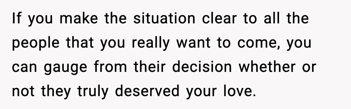 If you make the situation clear to all the people that you really want to come, you can gauge from their decision whether or not they truly deserved your love.