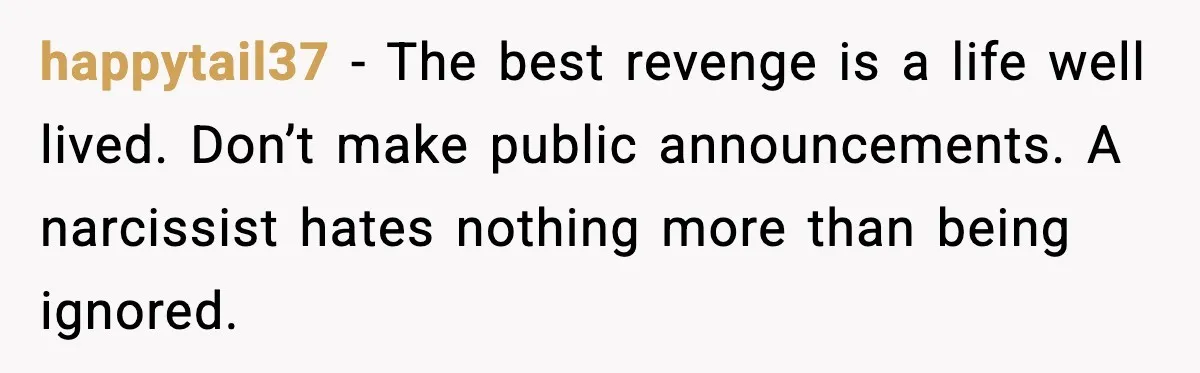 happytail37 - The best revenge is a life well lived. Don’t make public announcements. A narcissist hates nothing more than being ignored.