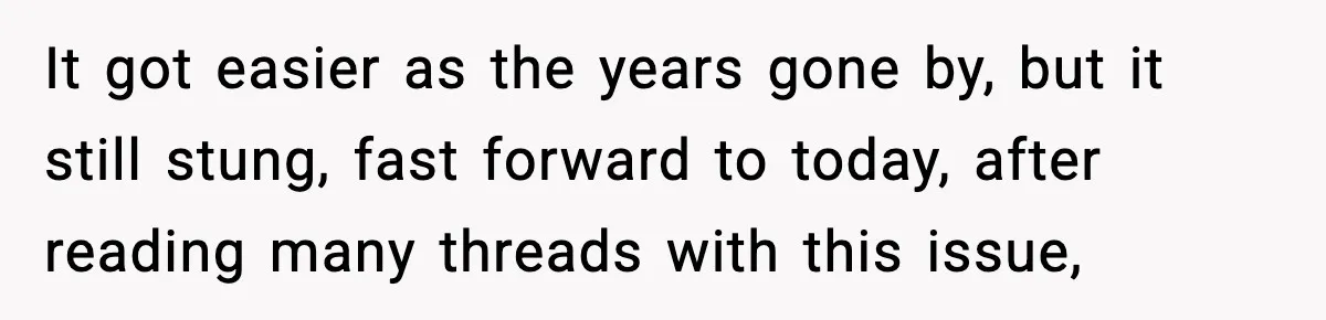 It got easier as the years gone by, but it still stung, fast forward to today, after reading many threads with this issue,