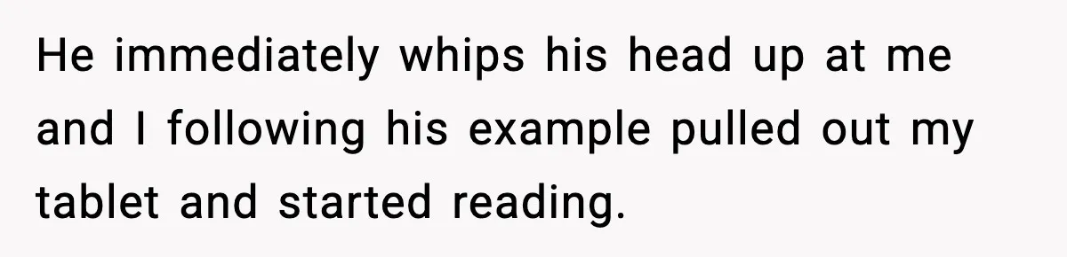 He immediately whips his head up at me and I following his example pulled out my tablet and started reading.