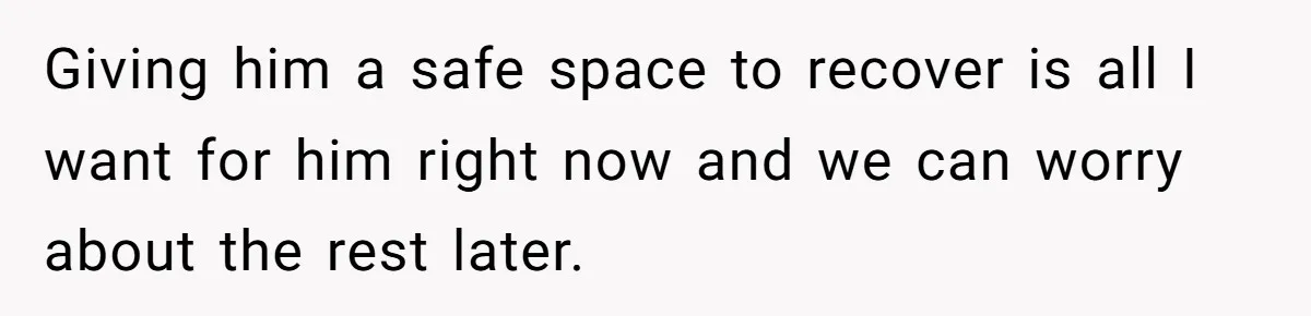 Giving him a safe space to recover is all I want for him right now and we can worry about the rest later.
