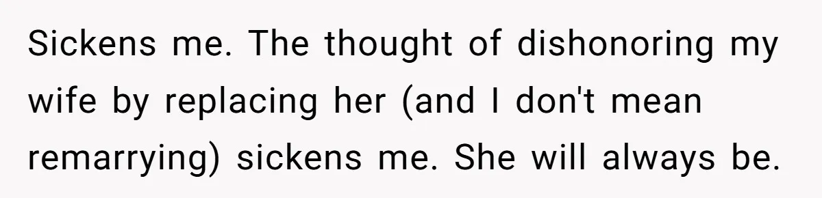 A Grieving Husband Rejects His Dad’s Pressure to Move on Quickly After His Wife Passes Sickens me. The thought of dishonoring my wife by replacing her (and I don't mean remarrying) sickens me. She will always be.