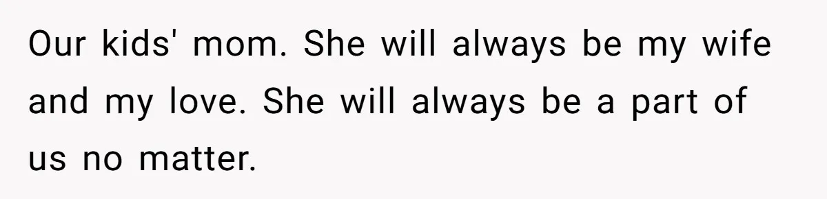 A Grieving Husband Rejects His Dad’s Pressure to Move on Quickly After His Wife Passes Our kids' mom. She will always be my wife and my love. She will always be a part of us no matter.