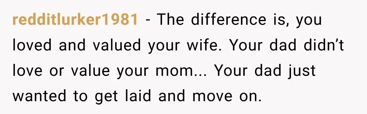 A Grieving Husband Rejects His Dad’s Pressure to Move on Quickly After His Wife Passes redditlurker1981 − The difference is, you loved and valued your wife. Your dad didn’t love or value your mom... Your dad just wanted to get laid and move on.