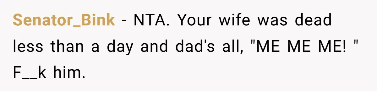 A Grieving Husband Rejects His Dad’s Pressure to Move on Quickly After His Wife Passes Senator_Bink − NTA. Your wife was dead less than a day and dad's all, "ME ME ME! " F__k him.