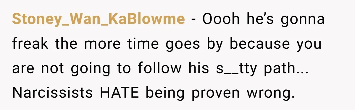 A Grieving Husband Rejects His Dad’s Pressure to Move on Quickly After His Wife Passes Stoney_Wan_KaBlowme − Oooh he’s gonna freak the more time goes by because you are not going to follow his s__tty path... Narcissists HATE being proven wrong.