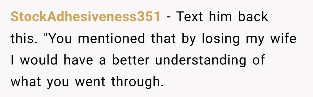 A Grieving Husband Rejects His Dad’s Pressure to Move on Quickly After His Wife Passes StockAdhesiveness351 − Text him back this. "You mentioned that by losing my wife I would have a better understanding of what you went through.