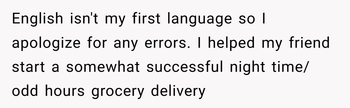 English isn't my first language so I apologize for any errors. I helped my friend start a somewhat successful night time/ odd hours grocery delivery