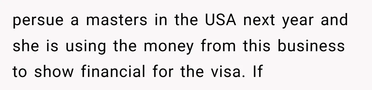 persue a masters in the USA next year and she is using the money from this business to show financial for the visa. If