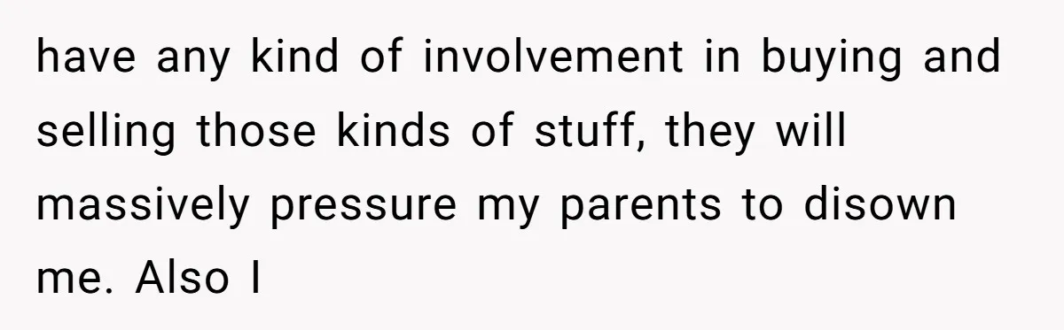 have any kind of involvement in buying and selling those kinds of stuff, they will massively pressure my parents to disown me. Also I