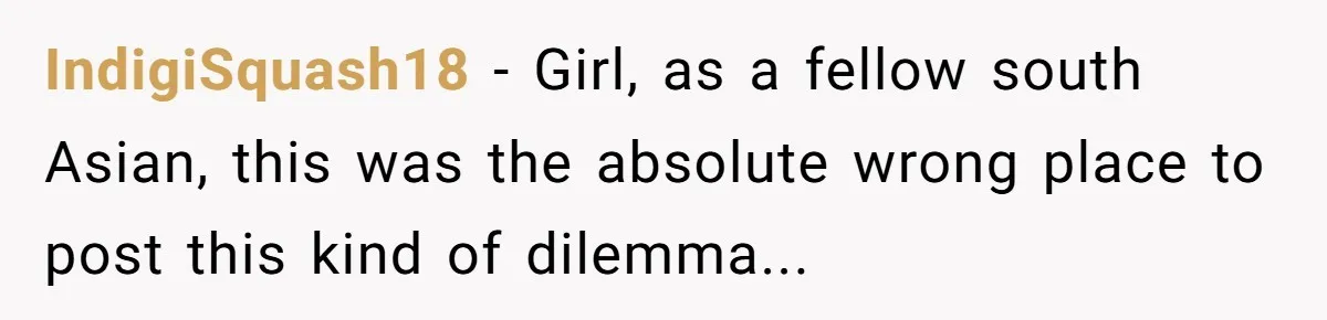 IndigiSquash18 − Girl, as a fellow south Asian, this was the absolute wrong place to post this kind of dilemma...