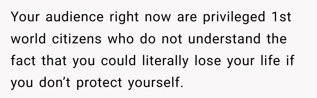 Your audience right now are privileged 1st world citizens who do not understand the fact that you could literally lose your life if you don’t protect yourself.